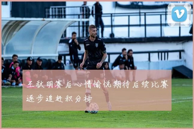 王秋明赛后心情愉悦期待后续比赛逐步追赶积分榜