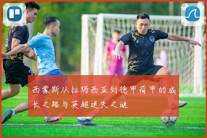 西蒙斯从拉玛西亚到德甲荷甲的成长之路与英超迷失之谜