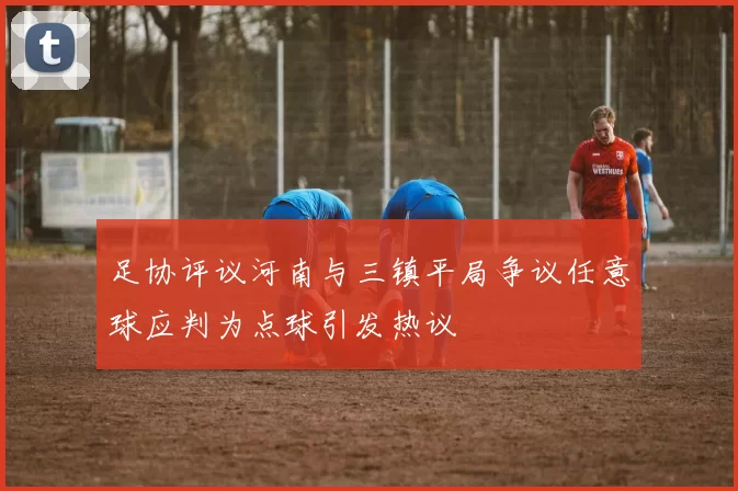 足协评议河南与三镇平局争议任意球应判为点球引发热议