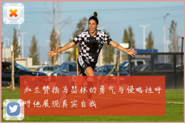 加兰赞扬马瑟林的勇气与侵略性呼吁他展现真实自我