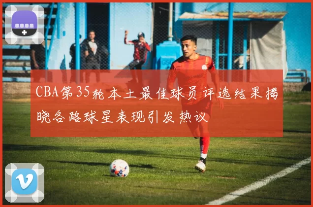 CBA第35轮本土最佳球员评选结果揭晓各路球星表现引发热议