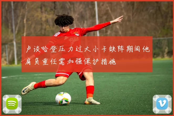 卢谈哈登压力过大小卡缺阵期间他肩负重任需加强保护措施