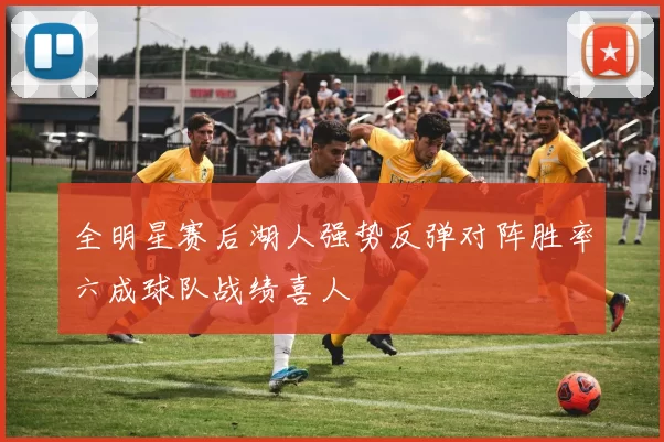 全明星赛后湖人强势反弹对阵胜率六成球队战绩喜人