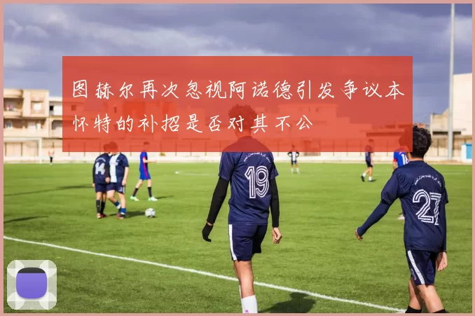 图赫尔再次忽视阿诺德引发争议本怀特的补招是否对其不公