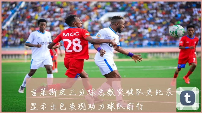 吉莱斯皮三分球总数突破队史纪录显示出色表现助力球队前行