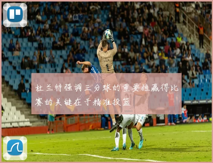 杜兰特强调三分球的重要性赢得比赛的关键在于精准投篮