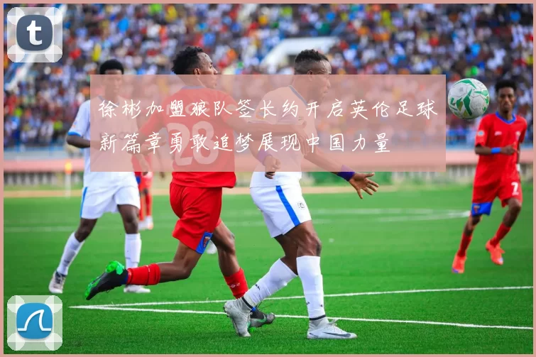 徐彬加盟狼队签长约开启英伦足球新篇章勇敢追梦展现中国力量