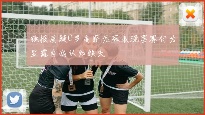 镜报质疑C罗高薪无冠表现罢赛行为显露自我认知缺失