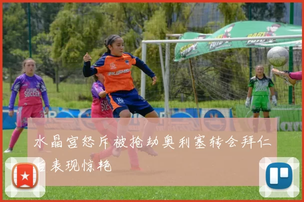 水晶宫怒斥被抢劫奥利塞转会拜仁后表现惊艳