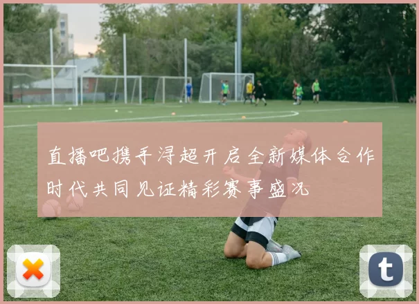 直播吧携手浔超开启全新媒体合作时代共同见证精彩赛事盛况