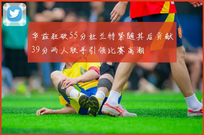 华兹狂砍55分杜兰特紧随其后贡献39分两人联手引领比赛高潮