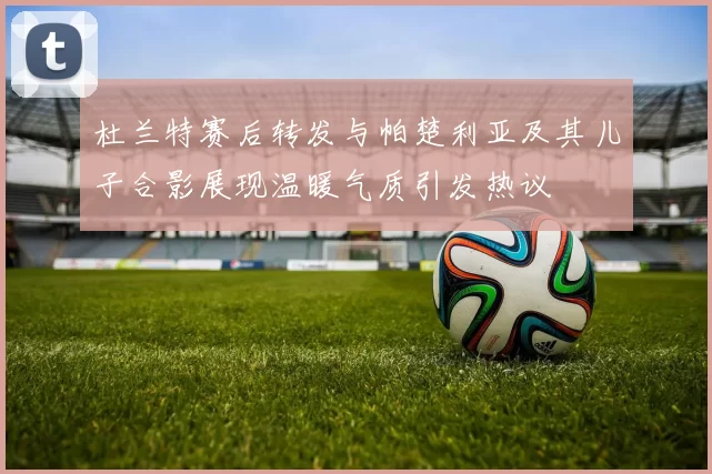 杜兰特赛后转发与帕楚利亚及其儿子合影展现温暖气质引发热议