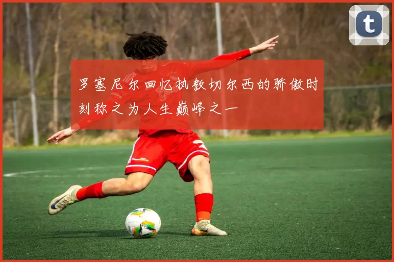 罗塞尼尔回忆执教切尔西的骄傲时刻称之为人生巅峰之一