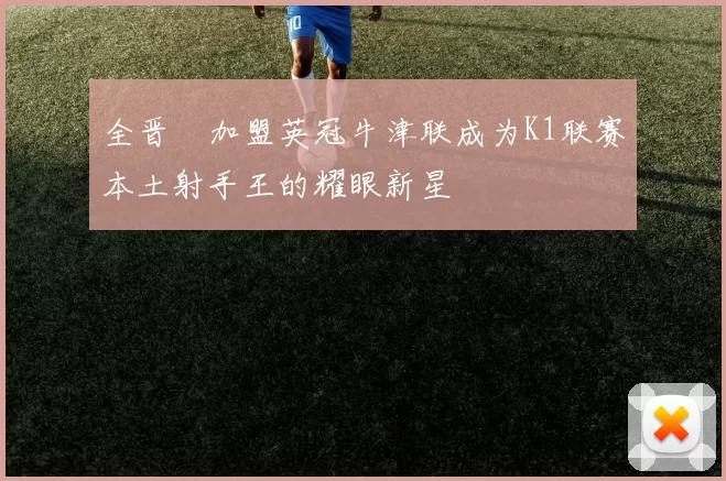 全晋旴加盟英冠牛津联成为K1联赛本土射手王的耀眼新星